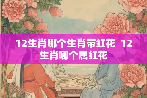 12生肖哪个生肖带红花 12生肖哪个属红花 12生肖哪个生肖带红花 12生肖哪个属红花