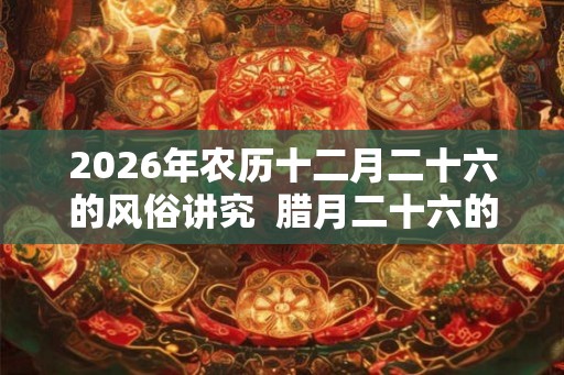 2026年农历十二月二十六的风俗讲究  腊月二十六的忌讳