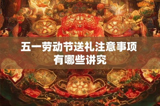五一劳动节送礼注意事项 有哪些讲究 五一劳动节送礼注意事项 有哪些讲究