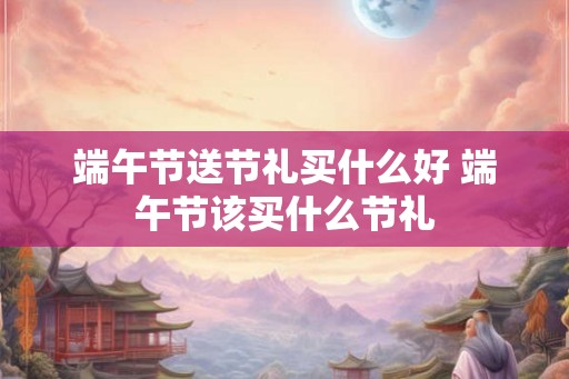 端午节送节礼买什么好 端午节该买什么节礼
