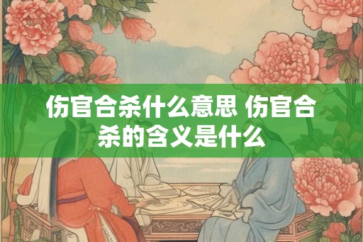伤官合杀什么意思 伤官合杀的含义是什么
