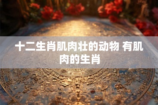 十二生肖肌肉壮的动物 有肌肉的生肖