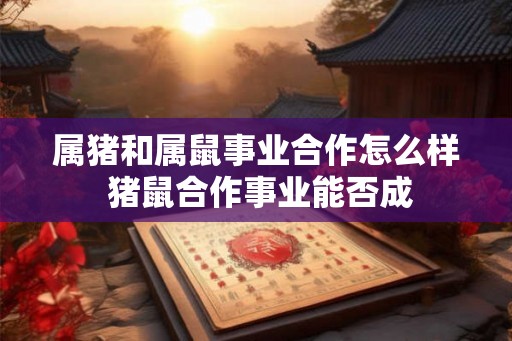 属猪和属鼠事业合作怎么样 猪鼠合作事业能否成 属猪和属鼠事业合作怎么样 猪鼠合作事业能否成