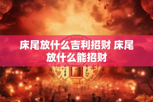 床尾放什么吉利招财 床尾放什么能招财