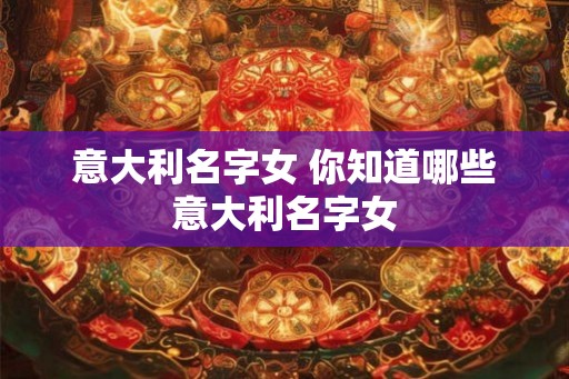 意大利名字女 你知道哪些意大利名字女 意大利名字女 你知道哪些意大利名字女