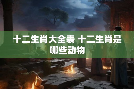 十二生肖大全表 十二生肖是哪些动物 十二生肖大全表 十二生肖是哪些动物