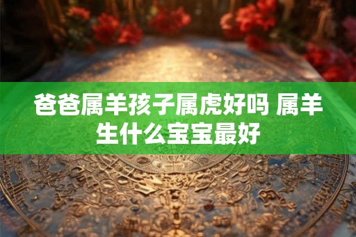 爸爸属羊孩子属虎好吗 属羊生什么宝宝最好