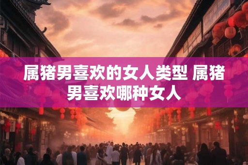 属猪男喜欢的女人类型 属猪男喜欢哪种女人