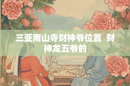 三亚南山寺财神爷位置 财神龙五爷的 三亚南山寺财神爷位置 财神龙五爷的