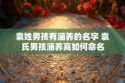 袁姓男孩有涵养的名字 袁氏男孩涵养高如何命名