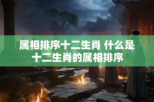 属相排序十二生肖 什么是十二生肖的属相排序