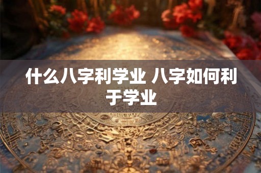 什么八字利学业 八字如何利于学业