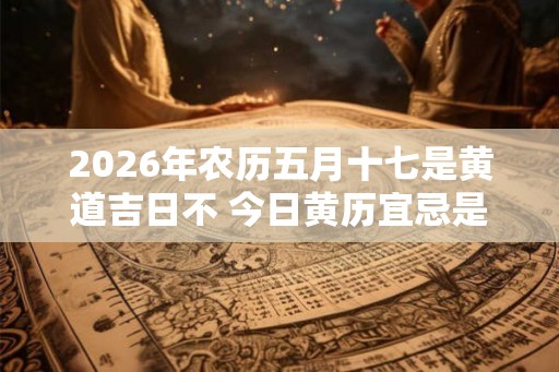 2026年农历五月十七是黄道吉日不 今日黄历宜忌是什么