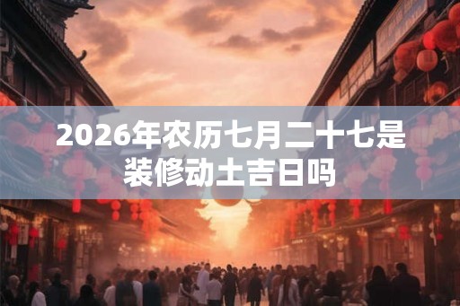 2026年农历七月二十七是装修动土吉日吗 2026年农历七月二十七是装修动土吉日吗