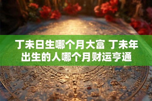 丁未日生哪个月大富 丁未年出生的人哪个月财运亨通