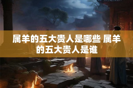 属羊的五大贵人是哪些 属羊的五大贵人是谁