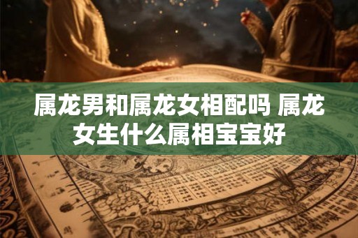 属龙男和属龙女相配吗 属龙女生什么属相宝宝好 属龙男和属龙女相配吗 属龙女生什么属相宝宝好