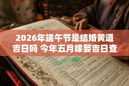 2026年端午节是结婚黄道吉日吗 今年五月嫁娶吉日查询