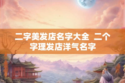 二字美发店名字大全 二个字理发店洋气名字 二字美发店名字大全 二个字理发店洋气名字