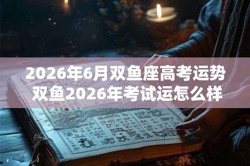 2026年6月双鱼座高考运势 双鱼2026年考试运怎么样