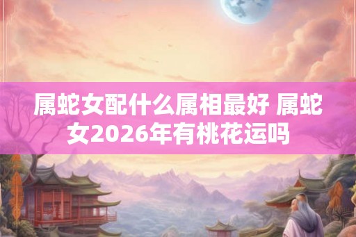 属蛇女配什么属相最好 属蛇女2026年有桃花运吗