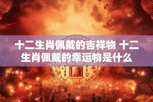 十二生肖佩戴的吉祥物 十二生肖佩戴的幸运物是什么