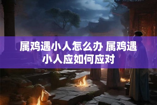 属鸡遇小人怎么办 属鸡遇小人应如何应对