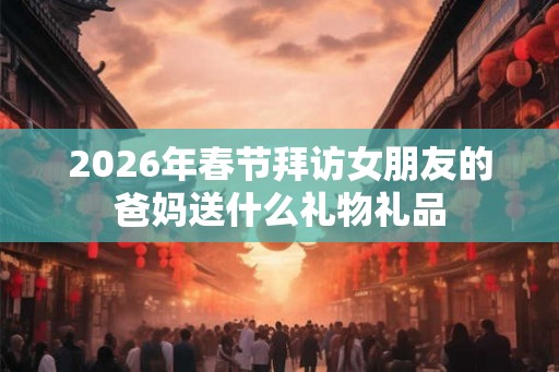 2026年春节拜访女朋友的爸妈送什么礼物礼品