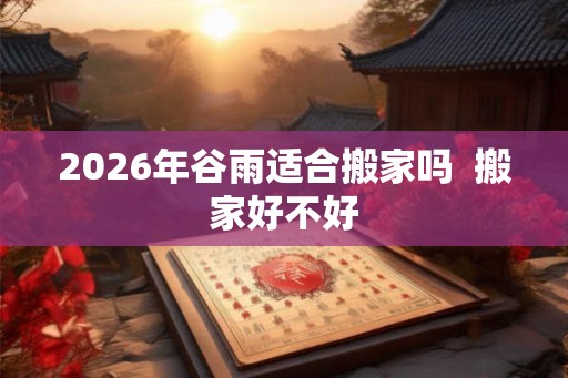 2026年谷雨适合搬家吗 搬家好不好 2026年谷雨适合搬家吗 搬家好不好