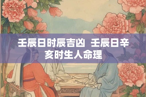 壬辰日时辰吉凶  壬辰日辛亥时生人命理