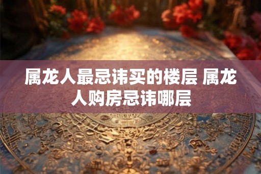 属龙人最忌讳买的楼层 属龙人购房忌讳哪层