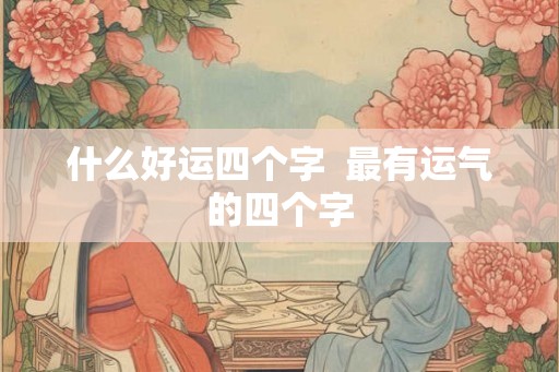 什么好运四个字 最有运气的四个字 什么好运四个字 最有运气的四个字