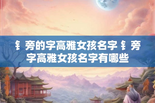 钅旁的字高雅女孩名字 钅旁字高雅女孩名字有哪些 钅旁的字高雅女孩名字 钅旁字高雅女孩名字有哪些