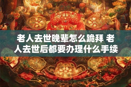 老人去世晚辈怎么跪拜 老人去世后都要办理什么手续