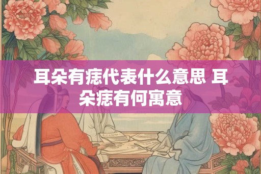 耳朵有痣代表什么意思 耳朵痣有何寓意