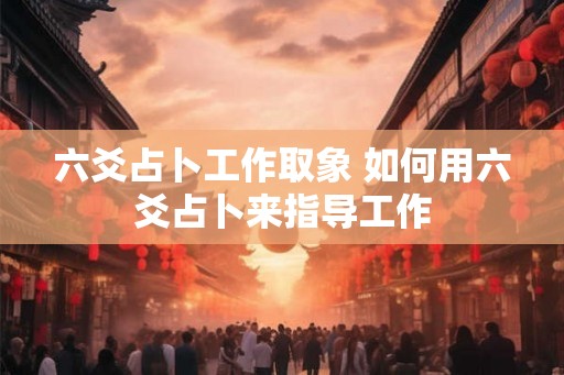 六爻占卜工作取象 如何用六爻占卜来指导工作