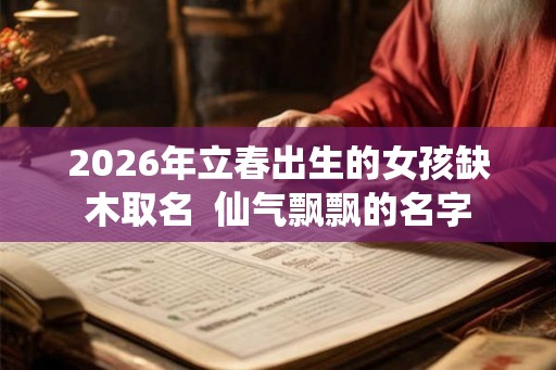 2026年立春出生的女孩缺木取名  仙气飘飘的名字