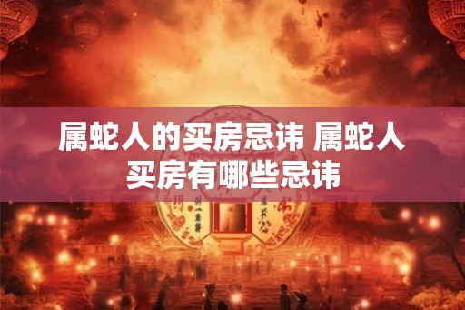 属蛇人的买房忌讳 属蛇人买房有哪些忌讳 属蛇人的买房忌讳 属蛇人买房有哪些忌讳