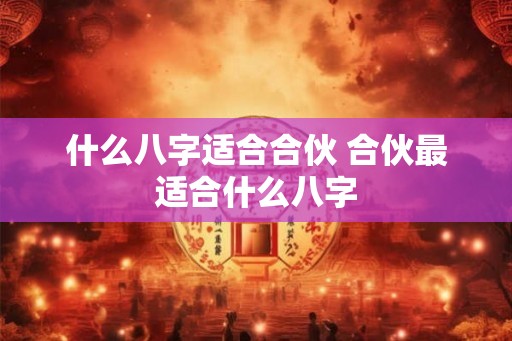 什么八字适合合伙 合伙最适合什么八字 什么八字适合合伙 合伙最适合什么八字