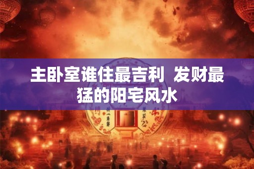 主卧室谁住最吉利  发财最猛的阳宅风水