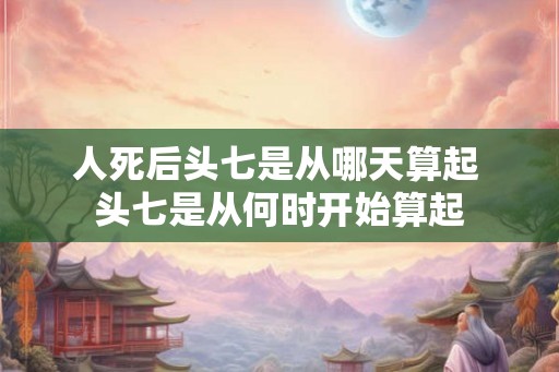 人死后头七是从哪天算起 头七是从何时开始算起