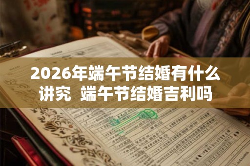 2026年端午节结婚有什么讲究  端午节结婚吉利吗