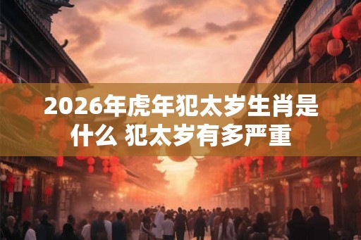 2026年虎年犯太岁生肖是什么 犯太岁有多严重
