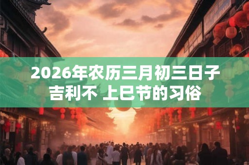 2026年农历三月初三日子吉利不 上巳节的习俗