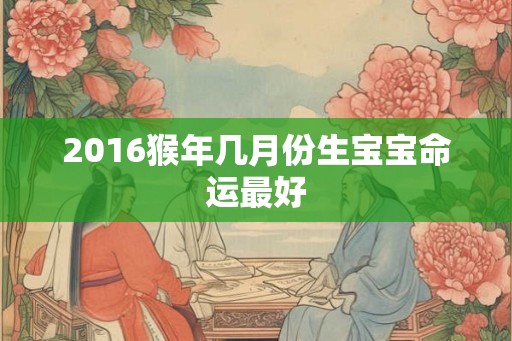 2016猴年几月份生宝宝命运最好 2016猴年几月份生宝宝命运最好