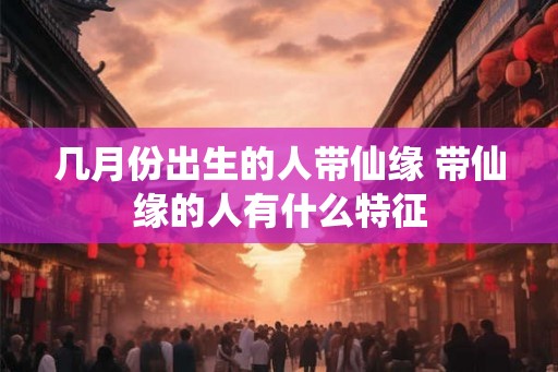 几月份出生的人带仙缘 带仙缘的人有什么特征