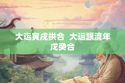 大运寅戌拱合  大运跟流年戊癸合