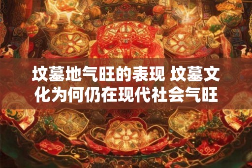 坟墓地气旺的表现 坟墓文化为何仍在现代社会气旺 坟墓地气旺的表现 坟墓文化为何仍在现代社会气旺