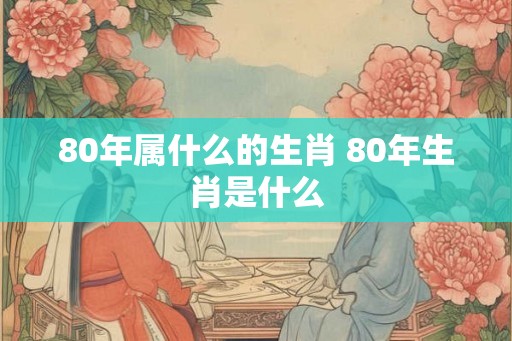 80年属什么的生肖 80年生肖是什么