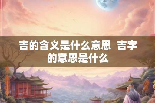 吉的含义是什么意思 吉字的意思是什么 吉的含义是什么意思 吉字的意思是什么
